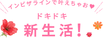 インビザラインで叶えちゃお♥ドキドキ新生活!