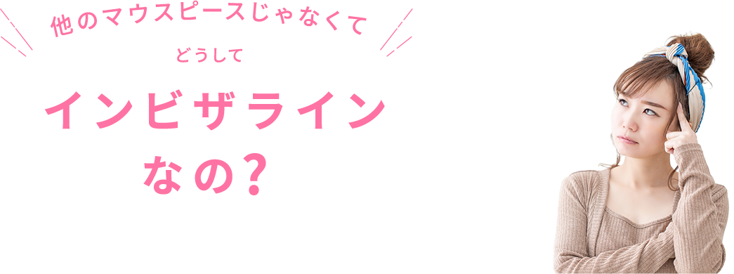 他のマウスピースじゃなくてどうしてインビザラインなの?